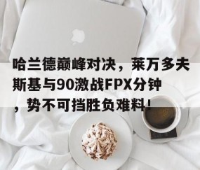 九游-关于哈兰德巅峰对决，莱万多夫斯基与90激战FPX分钟，势不可挡胜负难料！的信息